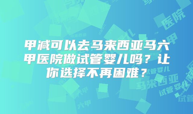 甲减可以去马来西亚马六甲医院做试管婴儿吗？让你选择不再困难？
