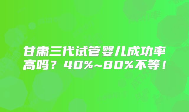 甘肃三代试管婴儿成功率高吗?40%~80%不等!