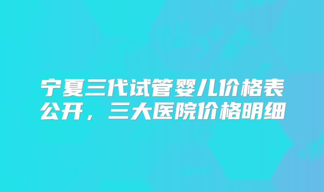宁夏三代试管婴儿价格表公开,三大医院价格明细