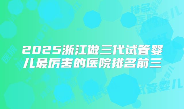 2025浙江做三代试管婴儿最厉害的医院排名前三