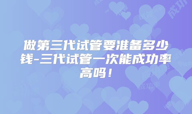 做第三代试管要准备多少钱-三代试管一次能成功率高吗！