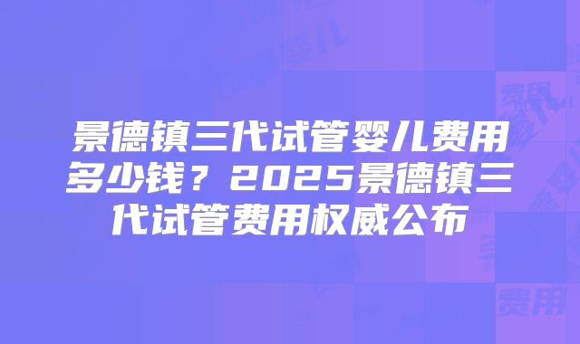 景德镇三代试管婴儿费用多少钱？2025景德镇三代试管费用权威公布