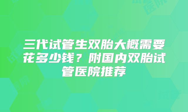 三代试管生双胎大概需要花多少钱?附国内双胎试管医院推荐