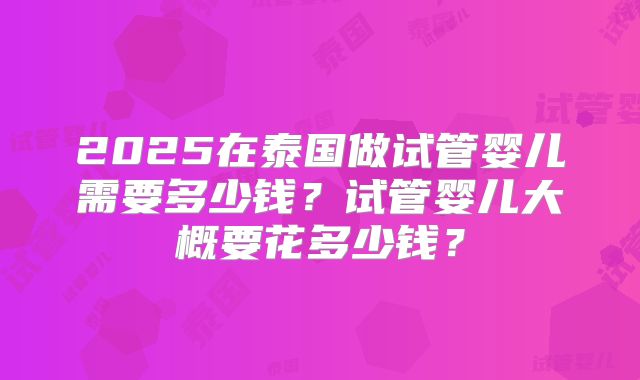2025在泰国做试管婴儿需要多少钱？试管婴儿大概要花多少钱？