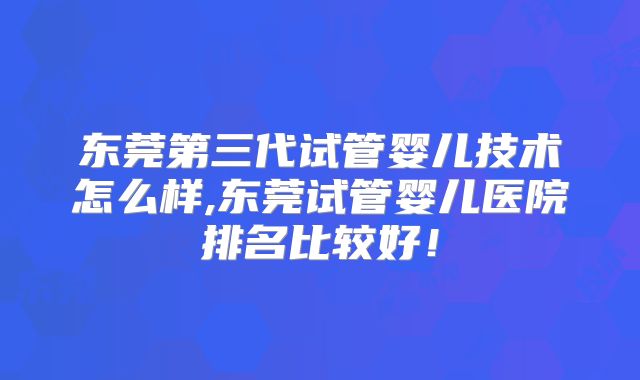 东莞第三代试管婴儿技术怎么样,东莞试管婴儿医院排名比较好!