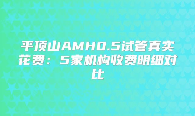 平顶山AMH0.5试管真实花费:5家机构收费明细对比