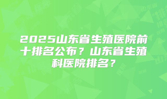 2025山东省生殖医院前十排名公布?山东省生殖科医院排名?