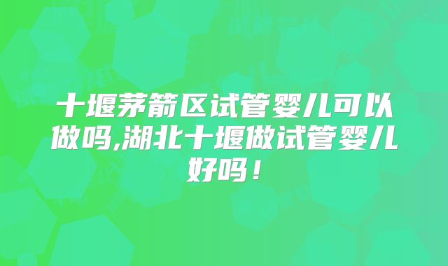 十堰茅箭区试管婴儿可以做吗,湖北十堰做试管婴儿好吗!