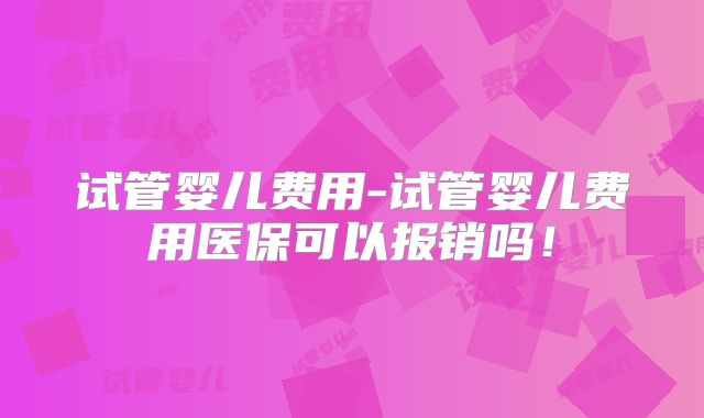 试管婴儿费用-试管婴儿费用医保可以报销吗！