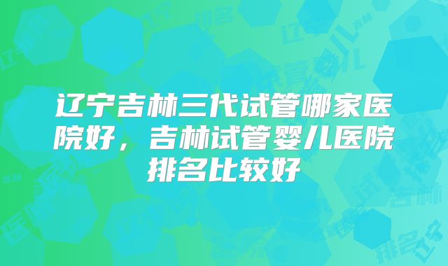 辽宁吉林三代试管哪家医院好,吉林试管婴儿医院排名比较好
