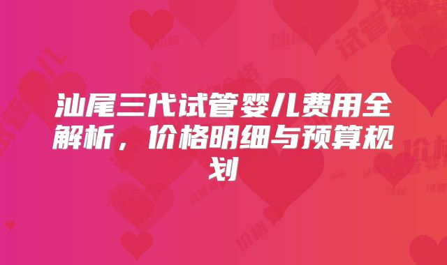 汕尾三代试管婴儿费用全解析,价格明细与预算规划