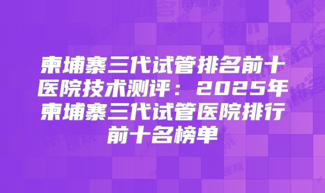 柬埔寨三代试管排名前十医院技术测评:2025年柬埔寨三代试管医院排行前十名榜单
