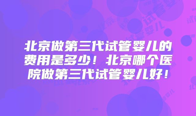 北京做第三代试管婴儿的费用是多少!北京哪个医院做第三代试管婴儿好!