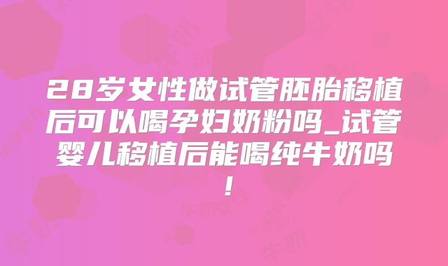 28岁女性做试管胚胎移植后可以喝孕妇奶粉吗_试管婴儿移植后能喝纯牛奶吗!