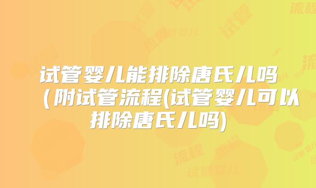 试管婴儿能排除唐氏儿吗(附试管流程(试管婴儿可以排除唐氏儿吗)