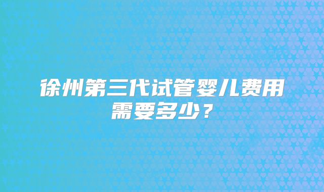 徐州第三代试管婴儿费用需要多少？