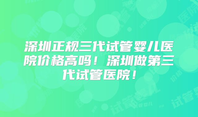 深圳正规三代试管婴儿医院价格高吗！深圳做第三代试管医院！