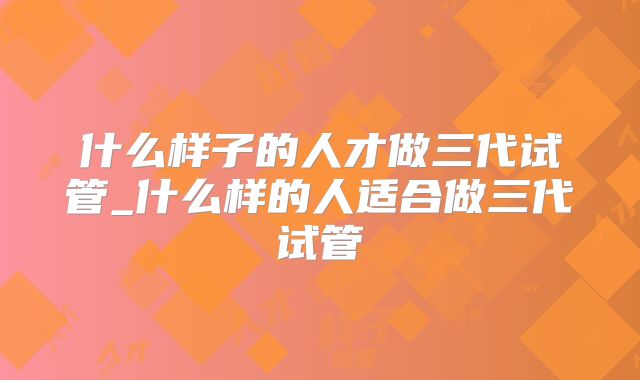 什么样子的人才做三代试管_什么样的人适合做三代试管