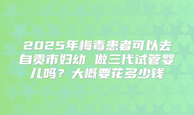 2025年梅毒患者可以去自贡市妇幼 做三代试管婴儿吗?大概要花多少钱