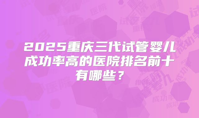 2025重庆三代试管婴儿成功率高的医院排名前十有哪些？