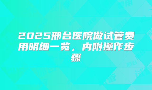 2025邢台医院做试管费用明细一览，内附操作步骤