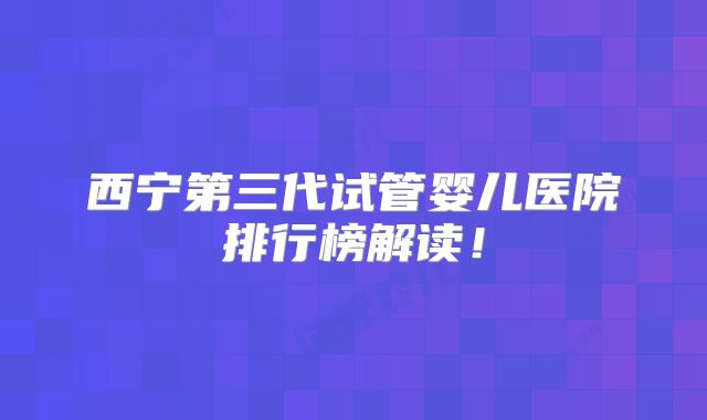 西宁第三代试管婴儿医院排行榜解读！