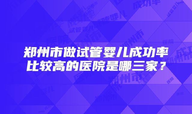 郑州市做试管婴儿成功率比较高的医院是哪三家?