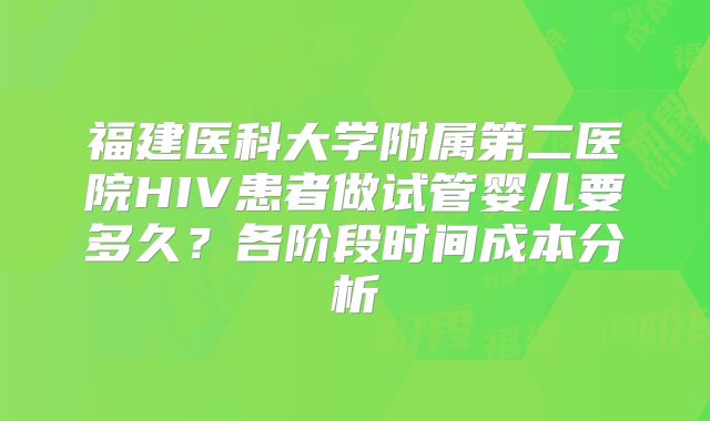 福建医科大学附属第二医院HIV患者做试管婴儿要多久?各阶段时间成本分析