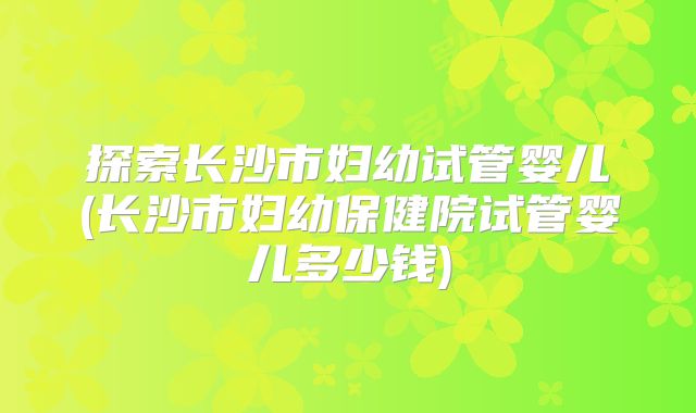 探索长沙市妇幼试管婴儿(长沙市妇幼保健院试管婴儿多少钱)