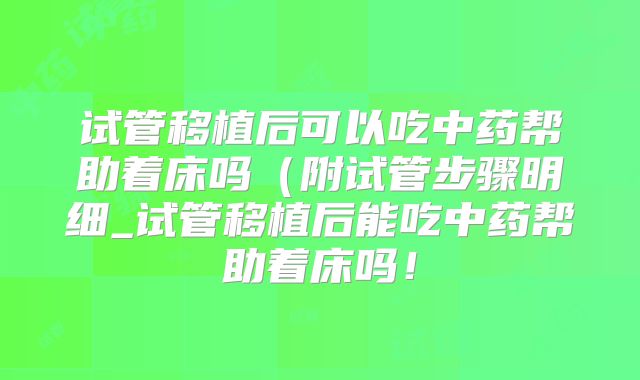 试管移植后可以吃中药帮助着床吗（附试管步骤明细_试管移植后能吃中药帮助着床吗！