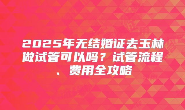 2025年无结婚证去玉林做试管可以吗?试管流程、费用全攻略