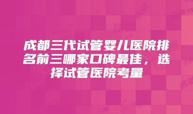 成都三代试管婴儿医院排名前三哪家口碑最佳,选择试管医院考量