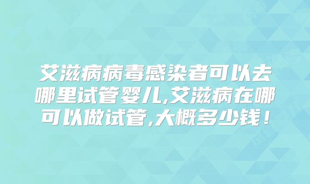 艾滋病病毒感染者可以去哪里试管婴儿,艾滋病在哪可以做试管,大概多少钱!