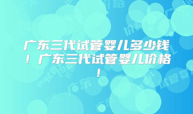 广东三代试管婴儿多少钱！广东三代试管婴儿价格！