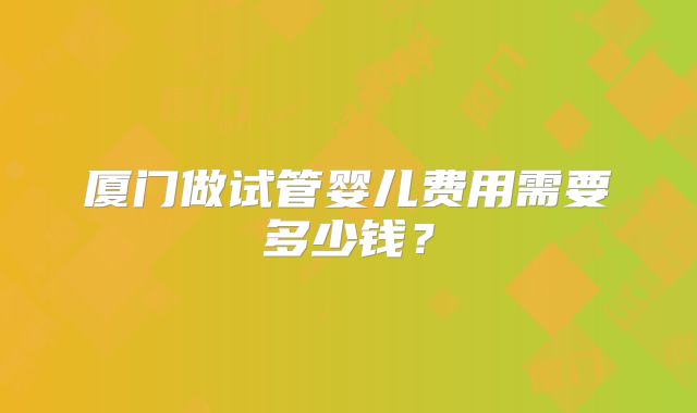 厦门做试管婴儿费用需要多少钱?