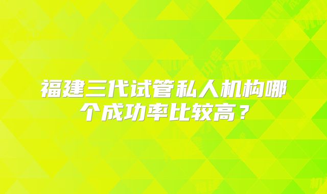 福建三代试管私人机构哪个成功率比较高?