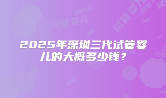 2025年深圳三代试管婴儿的大概多少钱？