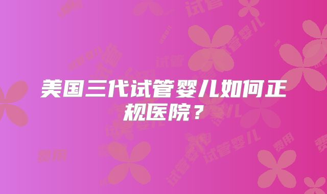 美国三代试管婴儿如何正规医院？