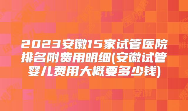 2023安徽15家试管医院排名附费用明细(安徽试管婴儿费用大概要多少钱)
