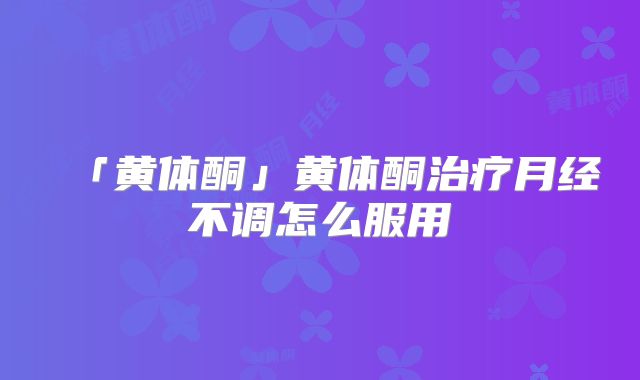 「黄体酮」黄体酮治疗月经不调怎么服用