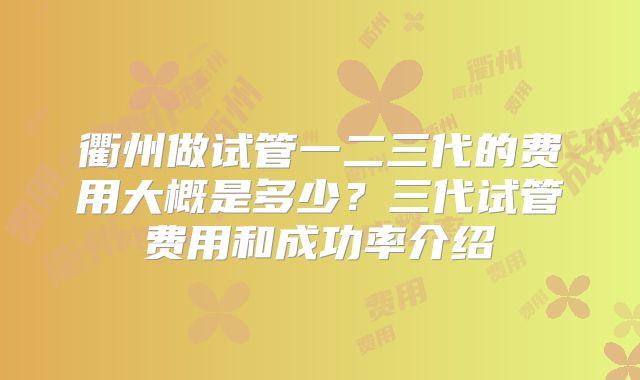 衢州做试管一二三代的费用大概是多少?三代试管费用和成功率介绍