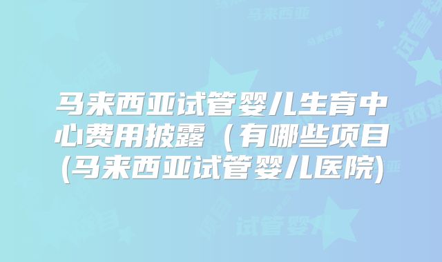 马来西亚试管婴儿生育中心费用披露（有哪些项目(马来西亚试管婴儿医院)