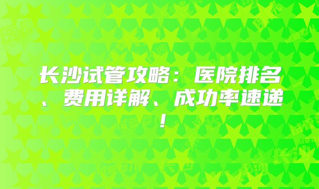 长沙试管攻略：医院排名、费用详解、成功率速递！