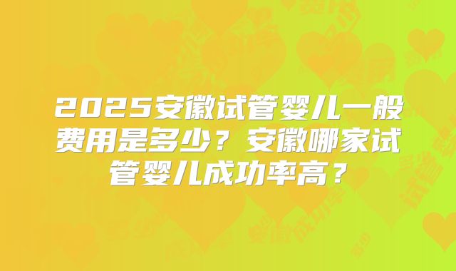 2025安徽试管婴儿一般费用是多少?安徽哪家试管婴儿成功率高?