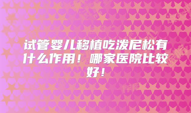试管婴儿移植吃泼尼松有什么作用！哪家医院比较好！