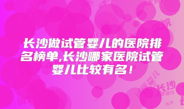 长沙做试管婴儿的医院排名榜单,长沙哪家医院试管婴儿比较有名！