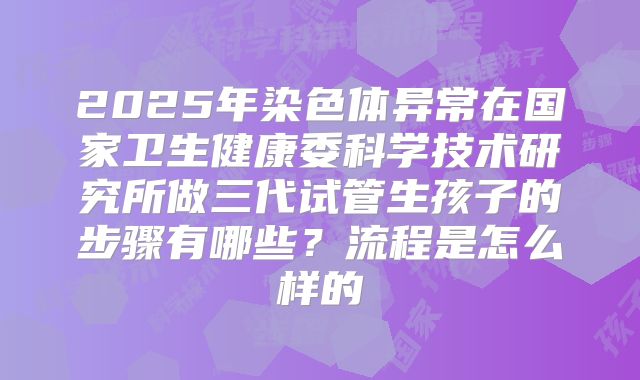 2025年染色体异常在国家卫生健康委科学技术研究所做三代试管生孩子的步骤有哪些?流程是怎么样的