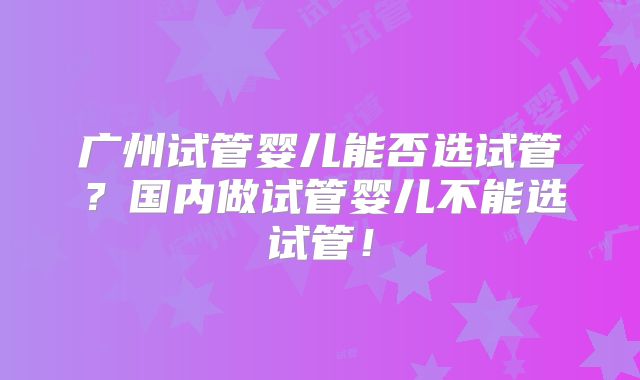 广州试管婴儿能否选试管？国内做试管婴儿不能选试管！