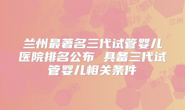兰州最著名三代试管婴儿医院排名公布 具备三代试管婴儿相关条件