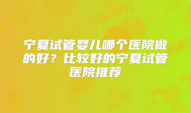 宁夏试管婴儿哪个医院做的好?比较好的宁夏试管医院推荐